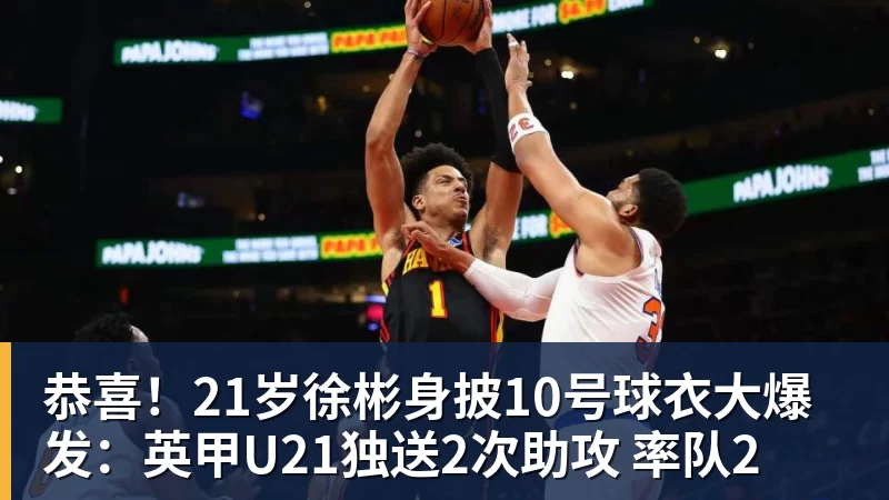世界杯官网恭喜！21岁徐彬身披10号球衣大爆发：英甲U21独送2次助攻 率队2