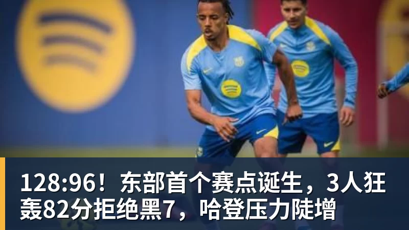 世界杯官网128:96！东部首个赛点诞生，3人狂轰82分拒绝黑7，哈登压力陡增
